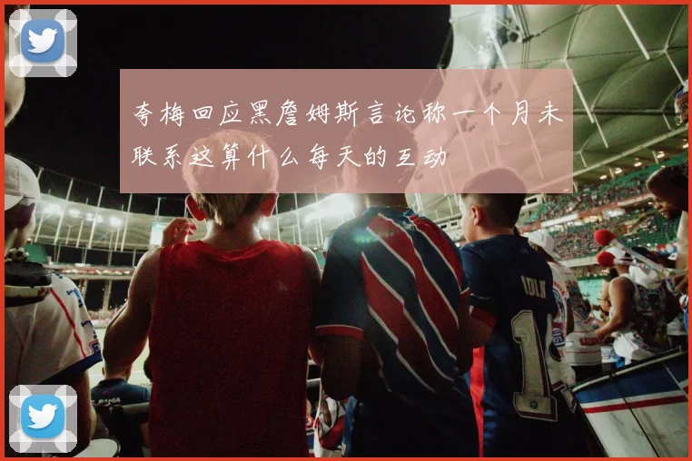 夸梅回应黑詹姆斯言论称一个月未联系这算什么每天的互动