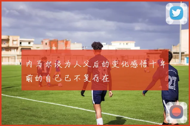 内马尔谈为人父后的变化感悟十年前的自己已不复存在