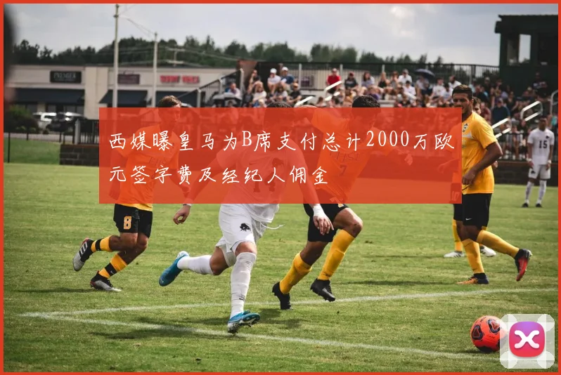 西媒曝皇马为B席支付总计2000万欧元签字费及经纪人佣金