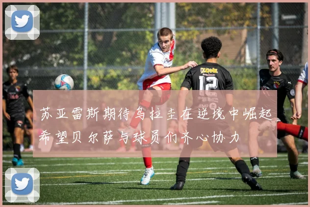 苏亚雷斯期待乌拉圭在逆境中崛起希望贝尔萨与球员们齐心协力