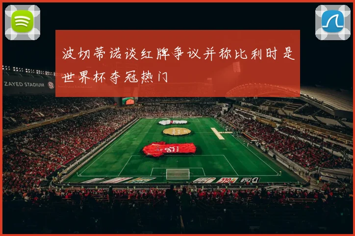波切蒂诺谈红牌争议并称比利时是世界杯夺冠热门