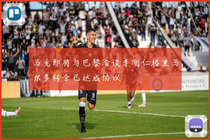 马竞即将与巴黎洽谈李刚仁格里马尔多转会已达成协议