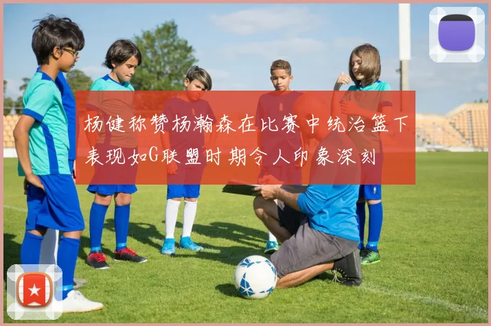 杨健称赞杨瀚森在比赛中统治篮下表现如G联盟时期令人印象深刻
