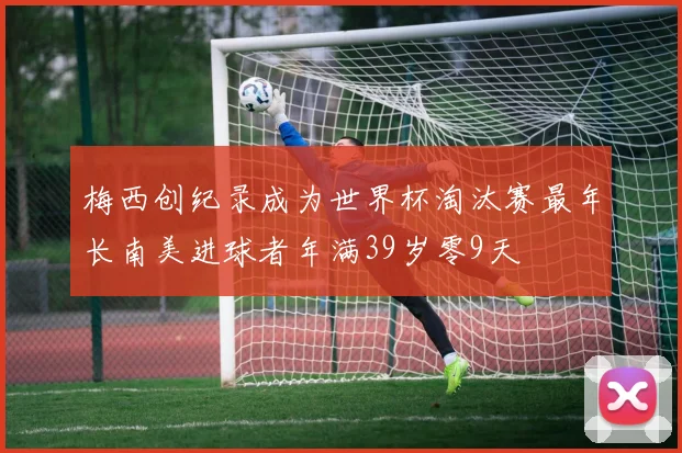 梅西创纪录成为世界杯淘汰赛最年长南美进球者年满39岁零9天