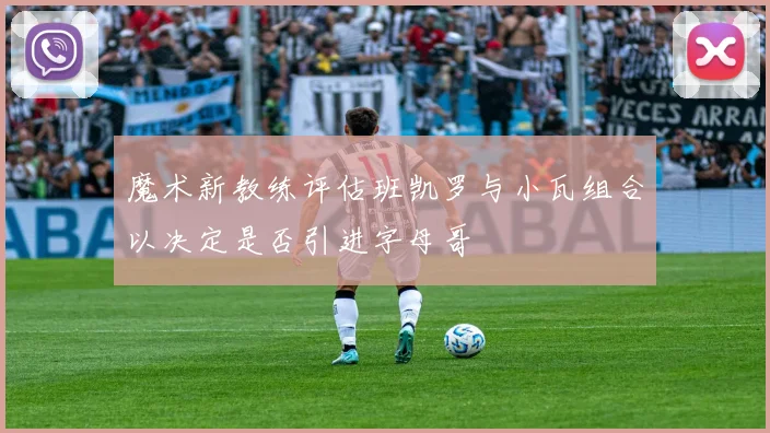 魔术新教练评估班凯罗与小瓦组合以决定是否引进字母哥