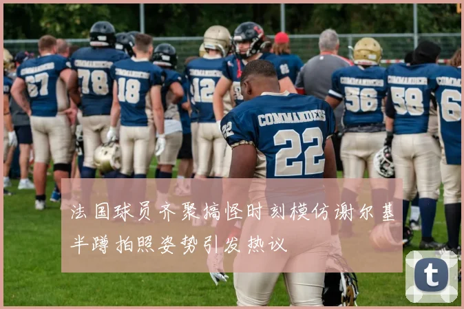 法国球员齐聚搞怪时刻模仿谢尔基半蹲拍照姿势引发热议