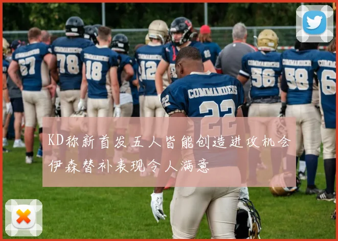 KD称新首发五人皆能创造进攻机会伊森替补表现令人满意