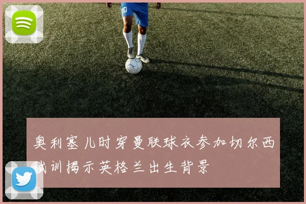 奥利塞儿时穿曼联球衣参加切尔西试训揭示英格兰出生背景