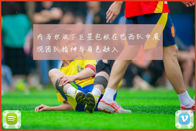 内马尔放下巨星包袱在巴西队中展现团队精神与角色融入