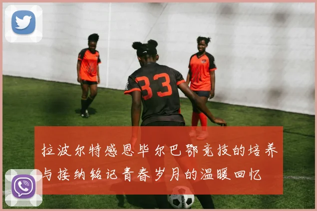 拉波尔特感恩毕尔巴鄂竞技的培养与接纳铭记青春岁月的温暖回忆