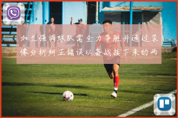 加兰强调球队需全力争胜并通过录像分析纠正错误以备战接下来的两场比赛