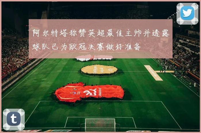 阿尔特塔称赞英超最佳主帅并透露球队已为欧冠决赛做好准备