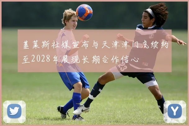 基莱斯社媒宣布与天津津门虎续约至2028年展现长期合作信心