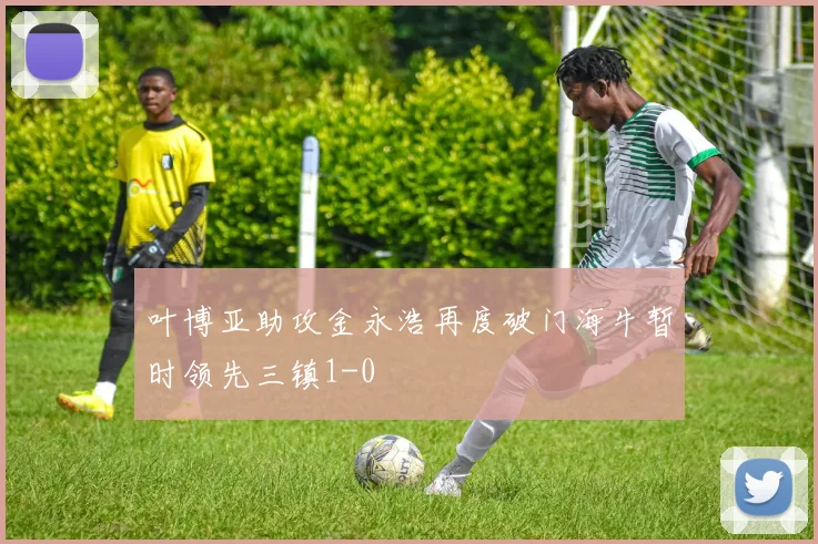 叶博亚助攻金永浩再度破门海牛暂时领先三镇1-0