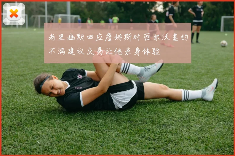 老里幽默回应詹姆斯对密尔沃基的不满建议交易让他亲身体验