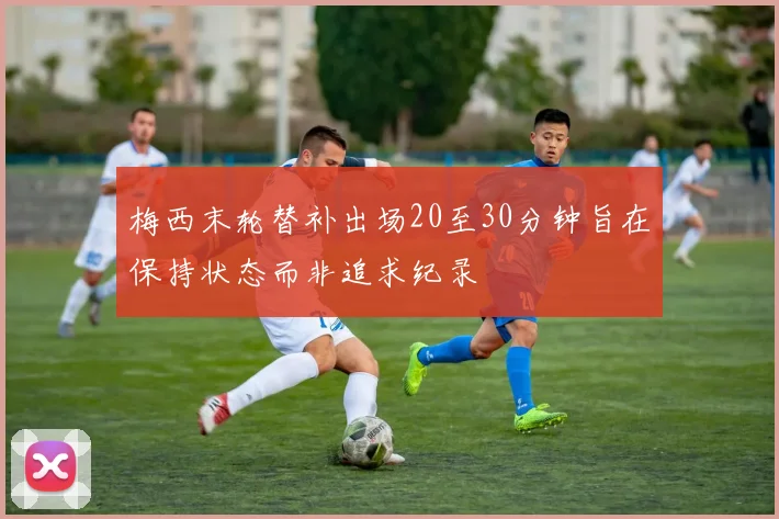 梅西末轮替补出场20至30分钟旨在保持状态而非追求纪录