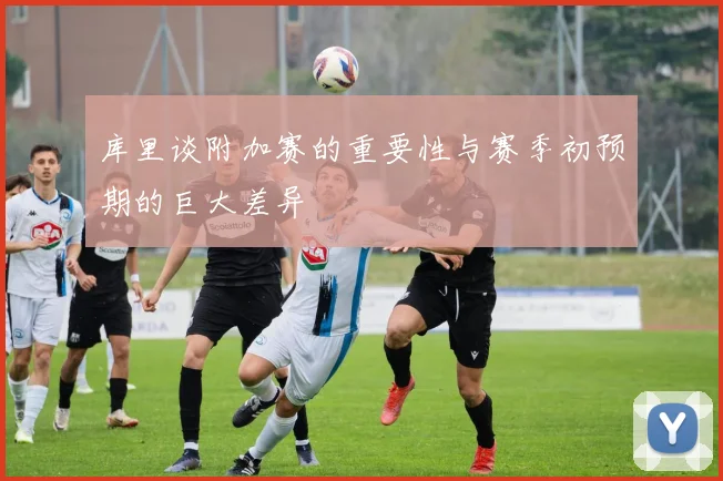 库里谈附加赛的重要性与赛季初预期的巨大差异