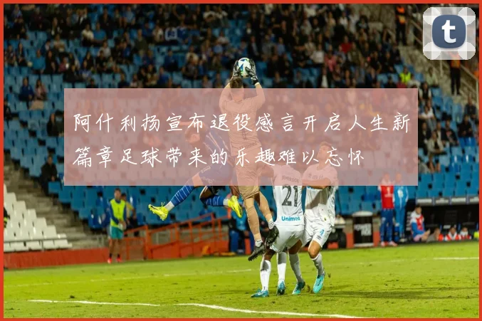阿什利扬宣布退役感言开启人生新篇章足球带来的乐趣难以忘怀