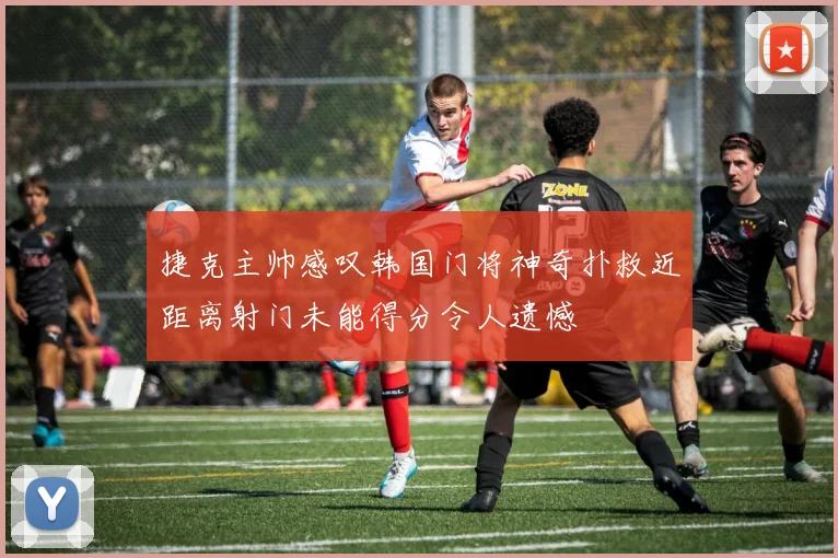 捷克主帅感叹韩国门将神奇扑救近距离射门未能得分令人遗憾